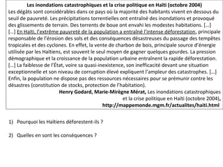 Les inondations catastrophiques et la crise politique en Haïti (octobre 2004)
Les dégâts sont considérables dans ce pays où la majorité des habitants vivent en dessous du
seuil de pauvreté. Les précipitations torrentielles ont entraîné des inondations et provoqué
des glissements de terrain. Des torrents de boue ont envahi les modestes habitations. […]
[…] En Haïti, l’extrême pauvreté de la population a entraîné l’intense déforestation, principale
responsable de l’érosion des sols et des conséquences désastreuses du passage des tempêtes
tropicales et des cyclones. En effet, la vente de charbon de bois, principale source d’énergie
utilisée par les Haïtiens, est souvent le seul moyen de gagner quelques gourdes. La pression
démographique et la croissance de la population urbaine entraînent la rapide déforestation.
[…] La faiblesse de l’État, voire sa quasi-inexistence, son inefficacité devant une situation
exceptionnelle et son niveau de corruption élevé expliquent l’ampleur des catastrophes. […]
Enfin, la population ne dispose pas des ressources nécessaires pour se prémunir contre les
désastres (constitution de stocks, protection de l’habitation).
Henry Godard, Marie-Mirègne Mérat, Les inondations catastrophiques
et la crise politique en Haïti (octobre 2004),
http://mappemonde.mgm.fr/actualites/haiti.html
1) Pourquoi les Haïtiens déforestent-ils ?
2) Quelles en sont les conséquences ?
 