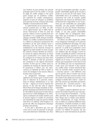 14	 RAPPORT 2020 SUR LA PAUVRETÉ ET LA PROSPÉRITÉ PARTAGÉE
une situation de paix pendant une période
prolongée après la fin du conflit. Le concept
de piège du conflit souligne le fait qu’un
passé marqué par de nombreux conflits,
pas seulement les conflits contemporains,
empêche un pays de s’attaquer au problème
de la pauvreté ou d’une croissance sans exclus
(Mueller et Techasunthornwat 2020).
Le capital humain est un moyen de trans-
mission essentiel pour ces effets. Un défi-
cit de capital humain, qui se reflète dans le
niveau d’instruction et l’état de santé des
pauvres, réduira à terme la productivité des
travailleurs et la compétitivité économique
(Banque mondiale 2018b, Banque mondiale
2020d). Les conflits contribuent directement
à ce déficit en réduisant la productivité des
travailleurs du fait qu’ils limitent l’accès à
l’éducation, font des morts et des blessés,
multiplient les cas de retard de croissance et
aggravent la santé mentale. En outre, lorsque
l’on s’attend à d’autres flambées de violence,
les entrées de capitaux diminuent, de même
que la productivité, et la crainte d’un effet
de contagion de la violence peut faire tâche
d’huile et s’étendre au-delà des personnes,
des entreprises et des régions directement
touchées. Et bien que les conflits soient un
symptôme du manque de capacité des États,
ils perpétuent ce déficit, avec des réper-
cussions sur l’aptitude de l’État à mettre en
œuvre des stratégies et des mesures efficaces
de lutte contre la pauvreté.
Le changement climatique constitue
également une menace grave à moyen terme
pour la réduction de la pauvreté, notam-
ment en Afrique subsaharienne et en Asie
du Sud — régions où vivent la majorité des
pauvres. Si rien n’est fait, selon le rapport
Shock Waves de la Banque mondiale, le chan-
gement climatique pourrait faire basculer plus
de 100 ­millions de personnes de plus dans la
pauvreté d’ici à 2030 (Hallegatte et al. 2016).
Après actualisation des études réalisées pour
le présent rapport, le nombre de personnes
qui rejoindront les rangs des pauvres s’établit
entre 68 et 132 ­millions, selon l’ampleur et la
gravité des effets du changement climatique
pendant cette période.
Il n’est plus à démontrer que ceux qui
vivent sous le seuil de pauvreté ou presque
sont particulièrement vulnérables aux chocs
tels que les catastrophes naturelles ; une plus
grande vulnérabilité signifie qu’ils ont plus à
perdre en cas de choc de cette nature. Cette
vulnérabilité tient à de nombreux facteurs,
notamment des actifs de moindre qualité
(logements), des moyens de subsistance plus
étroitement liés à l’agriculture et aux écosys-
tèmes qui sont vulnérables aux catastrophes
naturelles, une plus grande vulnérabilité à
la hausse du prix des denrées alimentaires
pendant la crise de l’offre causée par la catas-
trophe, et une plus grande vulnérabilité
aux maladies liées au changement clima-
tique telles que la diarrhée et le paludisme
(Hallegate et al. 2016).
Par ailleurs, les effets négatifs des conflits
et du changement climatique sur la pauvreté
touchent probablement davantage ceux dont
le revenu est à peine supérieur au seuil de
pauvreté. Le profil de la population vivant
avec moins de 3,20 dollars par jour donne
une meilleure idée des ménages à travers le
monde susceptibles de tomber en dessous du
seuil international de pauvreté en raison de
la pandémie de COVID-19 ou d’autres chocs
négatifs sur le revenu. À noter que ce profil
montre que la population vivant sous le seuil
de 3,20 dollars par jour est majoritairement
rurale, jeune, peu instruite et plus exposée
aux conflits armés. Comme mentionné plus
haut, de nouvelles études montrent que les
«  nouveaux pauvres  » sont différents, mais
que les pauvres dans le monde sont encore
surtout des personnes vivant en milieu rural,
des enfants et des adultes peu instruits, ce qui
souligne le double défi à relever : mettre en
place des mesures qui répondent aux besoins
particuliers des «  nouveaux pauvres  » sans
diminuer l’appui fourni aux groupes déjà
vulnérables.
Ce rapport comporte également une esti-
mation du nombre de pauvres qui sont expo-
sés à un risque élevé d’inondation — l’un des
effets potentiels du changement climatique.
Pour chaque pays et chaque unité adminis-
trative infranationale, un risque d’inonda-
tion est défini en combinant différents types
d’inondation. À l’échelle mondiale, on estime
que 1,47  ­milliard de personnes vivent dans
des régions à haut risque d’inondation, dont
environ 132  ­millions de pauvres, tels que
définis par le seuil international de pauvreté
 