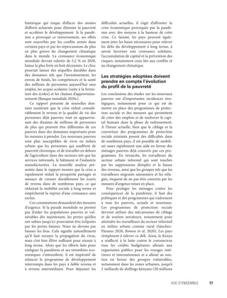 Vue d’ensemble	 17
historique qui risque d’effacer des années
d’efforts acharnés pour éliminer la pauvreté
et accélérer le développement. Si la pandé-
mie a provoqué ce renversement, ses effets
sont exacerbés par les conflits armés dans
certains pays et par les répercussions de plus
en plus graves du changement climatique
dans le monde. La croissance économique
mondiale devrait ralentir de 5,2 % en 2020,
baisse la plus forte en huit décennies. Le choc
pourrait laisser des séquelles durables dans
des domaines tels que l’investissement, les
envois de fonds, les compétences et la santé
des  ­millions de personnes aujourd’hui sans
emploi, les acquis scolaires (suite à la ferme-
ture des écoles) et les chaînes d’approvision-
nement (Banque mondiale 2020c).
Ce rapport présente de nouvelles don-
nées montrant que la crise réduit considé-
rablement le revenu et la qualité de vie des
personnes déjà pauvres, tout en appauvris-
sant des dizaines de  ­millions de personnes
de plus qui peuvent être différentes de ces
pauvres dans des domaines importants pour
les mesures à prendre. Les nouveaux pauvres
sont plus susceptibles de vivre en milieu
urbain que les personnes qui souffrent de
pauvreté chronique, et de travailler en dehors
de l’agriculture dans des secteurs tels que les
services informels, le bâtiment et l’industrie
manufacturière. La nouvelle analyse pré-
sentée dans le rapport montre que la crise a
rapidement réduit la prospérité partagée et
menace de creuser durablement les écarts
de revenu dans de nombreux pays, ce qui
réduirait la mobilité sociale à long terme et
empêcherait la reprise d’une croissance sans
exclus.
Ces constatations demandent des mesures
d’urgence. Si la parade mondiale ne permet
pas d’aider les populations pauvres et vul-
nérables dès maintenant, les pertes qu’elles
ont subies jusqu’ici pourraient être éclipsées
par les pertes futures. Nous ne devons pas
baisser les bras. Cela signifie naturellement
qu’il faut enrayer la propagation du virus,
mais c’est loin d’être suffisant pour réussir à
long terme. Alors que les efforts faits pour
endiguer la pandémie et ses retombées éco-
nomiques s’intensifient, il est impératif de
relancer le programme de développement
interrompu dans les pays à faible revenu et
à revenu intermédiaire. Pour dépasser les
difficultés actuelles, il s’agit d’affronter la
crise économique provoquée par la pandé-
mie avec des moyens à la hauteur de cette
crise. Ce faisant, les pays peuvent égale-
ment jeter les bases nécessaires pour relever
les défis du développement à long terme, à
savoir favoriser une croissance solidaire,
l’accumulation de capital et la prévention des
risques, notamment ceux liés aux conflits et
au changement climatique.
Les stratégies adoptées doivent
prendre en compte l’évolution
du profil de la pauvreté
Les conclusions des études sur les nouveaux
pauvres ont d’importantes incidences stra-
tégiques, notamment pour ce qui est de
mettre en place des programmes de protec-
tion sociale et des mesures qui permettent
de créer des emplois et de renforcer le capi-
tal humain dans la phase de redressement.
À l’heure actuelle, bien que le ciblage et la
couverture des programmes de protection
sociale existants posent des difficultés dans
de nombreux pays, il est possible de mobili-
ser assez rapidement une aide en faveur des
ménages pauvres déjà couverts par ces pro-
grammes. En revanche, les travailleurs du
secteur urbain informel qui sont touchés
par les suppressions d’emploi et la baisse
des revenus, ainsi que les groupes tels que les
travailleurs migrants saisonniers et les réfu-
giés, risquent de ne pas être couverts par les
mesures d’urgence mises en place.
Pour protéger les ménages contre les
conséquences de la pandémie, il faut des
politiques et des programmes qui s’adressent
à tous les pauvres, actuels et nouveaux.
Les  programmes de protection sociale
devront utiliser des mécanismes de ciblage
et de soutien novateurs, notamment pour
atteindre les travailleurs du secteur informel
en milieu urbain comme rural (Sánchez-
Páramo 2020, Bowen et al. 2020). Les pays
s’emploient à relever ce défi. Ainsi, le Kenya
a réaffecté à la lutte contre le coronavirus
tous les crédits budgétaires alloués aux
organismes publics pour les voyages inté-
rieurs et internationaux et a alloué au sou-
tien en faveur des groupes vulnérables,
notamment dans les zones urbaines, jusqu’à
2 ­milliards de shillings kényans (20 ­millions
 