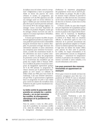 18	 RAPPORT 2020 SUR LA PAUVRETÉ ET LA PROSPÉRITÉ PARTAGÉE
de dollars) issus de la lutte contre la corrup-
tion4
. L’Afghanistan a lancé un programme
d’aide en faveur des pauvres des zones
urbaines et rurales. Le programme, qui
représente 1,6 % du PIB, apportera une aide
aux ménages ayant un revenu inférieur ou
égal à 2 dollars par jour (montant deux fois
plus élevé que le seuil de pauvreté national),
soit environ 90 % des ménages afghans. Les
ménages ruraux recevront l’équivalent de
50 dollars de produits d’hygiène, tandis que
les ménages urbains recevront une aide en
espèces et en nature équivalant à 100 dollars,
en deux tranches5
.
À mesure que la reprise s’accélère, les pays
devront également prendre en compte le nou-
veau profil de la pauvreté et de la vulnérabilité
lorsqu’ils investissent dans la création d’em-
plois. Ils pourraient envisager d’octroyer des
subventions salariales et autres subventions
aux entreprises pour minimiser les licencie-
ments, accorder des exonérations fiscales et
des subventions aux micro et petites entre-
prises, et mettre en place des  programmes
de promotion active de l’emploi pour facili-
ter la reconversion des travailleurs qui ont
perdu leur emploi (Hill et Narayan 2020).
Les 2,5 ­millions de petites et moyennes entre-
prises du Bangladesh représentent quelque
20  % du PIB national. Le programme de
relance annoncé par le gouvernement ban-
gladais en avril versera 2,3  ­milliards de
dollars d’aide aux PME pour leurs fonds de
roulement, à des taux d’intérêt subvention-
nés par l’État. Le gouvernement a également
lancé un programme de prêts à taux réduit
pour couvrir les salaires des travailleurs dans
l’industrie du prêt-à-porter lourdement tou-
chée par la crise6
.
La lutte contre la pauvreté doit
prendre en compte les « points
chauds » en ce qui concerne
les conflits, le changement
climatique et la pandémie de
COVID-19
Dans les années à venir, les effets persis-
tants de la pandémie, les nouveaux conflits
et la « dette des conflits anciens », ainsi que
le changement climatique, continueront
d’influencer la répartition géographique
des populations vivant sous le seuil de pau-
vreté absolue ou presque. De plus en plus,
les mesures visant à éliminer la pauvreté et
à atténuer ses effets devront être concentrées
sur les zones caractérisées par la convergence
de deux de ces facteurs, ou des trois à la fois
dans certains cas.
À l’heure actuelle, les pays dans lesquels
une part importante de la population pauvre
vit dans des régions marquées par des conflits
récents ou passés et des risques élevés d’inon-
dation sont le Cameroun, la République
centrafricaine, la République du Congo,
le Libéria et le Népal. Dans ces situations
difficiles, le relèvement après la crise et la
réduction de la pauvreté nécessiteront des
approches spécialement adaptées et il faudra
trouver la solution optimale dans chaque cas.
Il s’agit donc de réaliser des études ciblées
pour préciser les liens entre la pauvreté,
les conflits, les risques d’inondation et les
autres phénomènes associés au changement
climatique — notamment les températures
extrêmes, la prévalence des maladies à trans-
mission vectorielle et autres maladies, et la
sécurité alimentaire, entre autres.
Les pays prennent des mesures
innovantes et apprennent en
avançant
Divers pays à travers le monde ont lancé des
initiatives courageuses pour faire face à la
pandémie de COVID-19, tout en s’attachant
à relever les autres défis persistants que pose
le développement. Bien qu’il soit encore trop
tôt pour évaluer rigoureusement l’efficacité de
ces initiatives, les premiers résultats obtenus
peuvent guider les efforts futurs. Les mesures
mises en place doivent porter sur de multi-
ples secteurs, compte tenu des effets générali-
sés de la pandémie.
Par exemple, l’Indonésie a pris des
mesures énergiques pour réduire les coûts
humains et économiques de la pandémie.
Le pays a notamment lancé quatre séries
de mesures budgétaires depuis mars 2020,
y compris, au début du mois de juin, un
programme représentant 4,2  % du PIB.
Ces efforts ont essentiellement consisté à
 