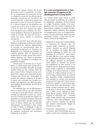 Vue d’ensemble	 19
renforcer les moyens d’action du secteur
de la santé contre la pandémie ; à renfor-
cer les programmes de protection sociale
et à élargir la couverture des allocations de
chômage, notamment aux travailleurs du
secteur informel ; à abaisser les impôts des
particuliers et dans le secteur du tourisme ;
et à réduire l’impôt sur les bénéfices des
sociétés de 25 % à 22 % en 2020–21 puis
à 20  % en 2022. Des capitaux ont égale-
ment été alloués pour renflouer les entre-
prises publiques, financer les garanties de
crédit et accorder des prêts de restructu-
ration aux micro-, petites et moyennes
entreprises.
Les crises peuvent aussi créer des possi-
bilités, et certains pays profitent de la reprise
pour accélérer les réformes réglementaires
et accroître les investissements dans les
technologies numériques. En Équateur, aux
Philippines et en Ouganda, par exemple, les
réformes adoptées dans ces domaines ont
facilité l’accès au crédit, permis d’accroître le
soutien logistique aux petites et moyennes
entreprises, et sensibilisé les travailleurs aux
possibilités d’emploi.
Certains pays ont dû faire face à la pan-
démie en même temps qu’ils étaient dévas-
tés par des catastrophes naturelles de grande
ampleur telles que des cyclones. Dans des
pays comme l’Inde et Vanuatu, les lois sur la
gestion des risques et les dispositifs de gou-
vernance ont permis aux responsables de
prendre des mesures d’urgence et de gérer
la riposte non seulement aux tempêtes tro-
picales mais également aux effets non phar-
macologiques de la pandémie de COVID-19
(Kishore 2020).
De nombreux pays ont un défi pratique à
relever, à savoir fournir une aide monétaire
à ceux qui en ont le plus besoin, comme par
exemple des allocations sociales aux travail-
leurs qui viennent de perdre leur emploi. Les
paiements ou transferts monétaires directs de
l’État aux particuliers sont plus rapides, plus
exacts et moins coûteux que les virements
électroniques. La pandémie a déjà conduit
le Chili, le Pérou, la Thaïlande et plus de
50 autres pays à développer leurs systèmes
de transferts monétaires aux particuliers
(Rutkowski et al. 2020).
Il y a des enseignements à tirer
des mesures d’urgence et du
développement à long terme
Les mesures prises pour relever le triple
défi que posent la pandémie, les conflits et
le changement climatique doivent prendre
en compte l’expérience passée et les ensei-
gnements tirés des récentes évaluations des
interventions complexes en matière de déve-
loppement. Quatre domaines dans lesquels
les enseignements à tirer se recoupent pour-
raient être particulièrement importants pour
coordonner l’action à mener face aux pro-
blèmes actuels du développement.
1.	 Supprimer le clivage entre volonté politique
et réalisation des objectifs visés. Les
récentes études consacrées au dévelop-
pement donnent un nouvel éclairage
sur un problème de longue date qui
concerne également la riposte face à la
pandémie de COVID-19 : pour relever
les défis difficiles, il est essentiel d’adop-
ter des politiques judicieuses mais ce n’est
pas suffisant. Lorsqu’il est particulière-
ment difficile de répondre aux besoins
des populations les plus pauvres, il est
impératif que les dirigeants soient ferme-
ment résolus à garantir la responsabilité
politique et le soutien financier, à mettre
en place de solides systèmes de mise en
œuvre (Page et Pande 2018) et à prévoir
des dispositifs d’aide complémentaires
(par exemple, les enfants sous-alimentés
auront du mal à apprendre même dans les
écoles bien équipées ; ils pourraient donc
avoir besoin d’une aide alimentaire ). Des
études récentes montrent que les capaci-
tés de mise en oeuvre dans la plupart des
pays à faible revenu stagnent ou dimi-
nuent depuis quelque années (Andrews,
Pritchett et Woolcock 2017 ; Pritchett
2020). Il faut s’attacher plus sérieusement
à faire les « bons choix politiques » mais
aussi et surtout à renforcer les capacités
des systèmes administratifs chargés de
concrétiser ces choix.
2.	 Promouvoir l’apprentissage et améliorer
les données. Face à l’incertitude sans pré-
cédent suscitée par la pandémie dans les
 