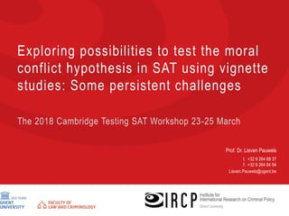 Prof. Dr. Lieven Pauwels
t. +32 9 264 68 37
f. +32 9 264 84 94
Lieven.Pauwels@ugent.be
Exploring possibilities to test the moral
conflict hypothesis in SAT using vignette
studies: Some persistent challenges
The 2018 Cambridge Testing SAT Workshop 23-25 March
 