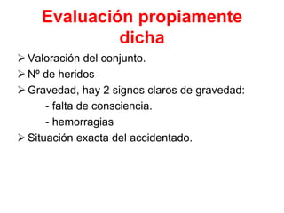 Evaluación propiamente
dicha
 Valoración del conjunto.
 Nº de heridos
 Gravedad, hay 2 signos claros de gravedad:
- falta de consciencia.
- hemorragias
 Situación exacta del accidentado.
 