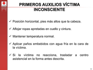 101
PRIMEROS AUXILIOS VÍCTIMA
INCONSCIENTE
 Posición horizontal, pies más altos que la cabeza.
 Aflojar ropas apretadas en cuello y cintura.
 Mantener temperatura normal.
 Aplicar paños embebidos con agua fría en la cara de
la víctima.
 Si la víctima no reacciona, trasladar a centro
asistencial en la forma antes descrita.
 