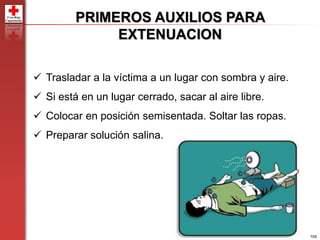 104
PRIMEROS AUXILIOS PARA
EXTENUACION
 Trasladar a la víctima a un lugar con sombra y aire.
 Si está en un lugar cerrado, sacar al aire libre.
 Colocar en posición semisentada. Soltar las ropas.
 Preparar solución salina.
 