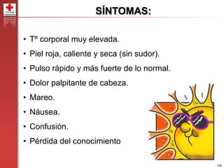 106
SÍNTOMAS:
• Tº corporal muy elevada.
• Piel roja, caliente y seca (sin sudor).
• Pulso rápido y más fuerte de lo normal.
• Dolor palpitante de cabeza.
• Mareo.
• Náusea.
• Confusión.
• Pérdida del conocimiento
 