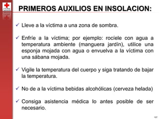 107
PRIMEROS AUXILIOS EN INSOLACION:
 Lleve a la víctima a una zona de sombra.
 Enfríe a la víctima; por ejemplo: rocíele con agua a
temperatura ambiente (manguera jardín), utilice una
esponja mojada con agua o envuelva a la víctima con
una sábana mojada.
 Vigile la temperatura del cuerpo y siga tratando de bajar
la temperatura.
 No de a la víctima bebidas alcohólicas (cerveza helada)
 Consiga asistencia médica lo antes posible de ser
necesario.
 
