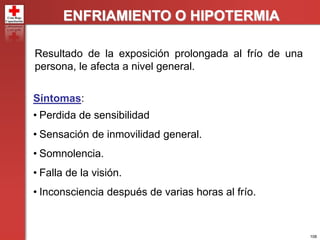 108
ENFRIAMIENTO O HIPOTERMIA
Resultado de la exposición prolongada al frío de una
persona, le afecta a nivel general.
Síntomas:
• Perdida de sensibilidad
• Sensación de inmovilidad general.
• Somnolencia.
• Falla de la visión.
• Inconsciencia después de varias horas al frío.
 