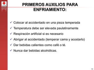 109
PRIMEROS AUXILIOS PARA
ENFRIAMIENTO:
 Colocar al accidentado en una pieza temperada
 Temperatura debe ser elevada paulatinamente
 Respiración artificial si es necesario
 Abrigar al accidentado (temperar cama y acostarlo)
 Dar bebidas calientes como café o té.
 Nunca dar bebidas alcohólicas.
 