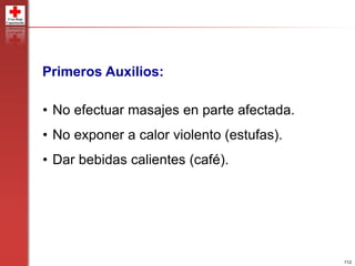 112
Primeros Auxilios:
• No efectuar masajes en parte afectada.
• No exponer a calor violento (estufas).
• Dar bebidas calientes (café).
 