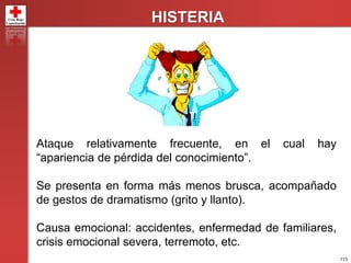 113
HISTERIA
Ataque relativamente frecuente, en el cual hay
“apariencia de pérdida del conocimiento”.
Se presenta en forma más menos brusca, acompañado
de gestos de dramatismo (grito y llanto).
Causa emocional: accidentes, enfermedad de familiares,
crisis emocional severa, terremoto, etc.
 