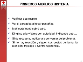 114
PRIMEROS AUXILIOS HISTERIA
 Verificar que respire.
 Ver si parpadea al tocar pestañas.
 Maniobra mano sobre cara.
 Dirigirse a la víctima con autoridad: indicando que …
 Si se recupera, motivarla a conversar del problema.
 Si no hay reacción y siguen sus gestos de llamar la
atención, traslade a Centro Asistencial.
 
