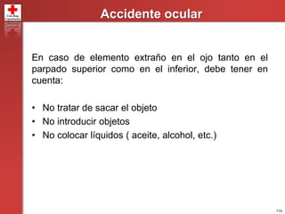 115
Accidente ocular
En caso de elemento extraño en el ojo tanto en el
parpado superior como en el inferior, debe tener en
cuenta:
• No tratar de sacar el objeto
• No introducir objetos
• No colocar líquidos ( aceite, alcohol, etc.)
 