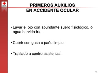 116
PRIMEROS AUXILIOS
EN ACCIDENTE OCULAR
•Lavar el ojo con abundante suero fisiológico, o
agua hervida fría.
•Cubrir con gasa o paño limpio.
•Traslado a centro asistencial.
 
