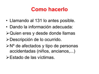 Como hacerlo
• Llamando al 131 lo antes posible.
• Dando la información adecuada:
Quien eres y desde donde llamas
Descripción de lo ocurrido.
Nº de afectados y tipo de personas
accidentadas (niños, ancianos,...)
Estado de las víctimas.
 