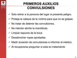 120
PRIMEROS AUXILIOS
CONVULSIONES
 Solo retirar a la persona del lugar si presenta peligro.
 Proteja la cabeza de la víctima para que no se golpee.
 No tratar de detener las convulsiones.
 No intentar abrirle la mandíbula.
 Limpiar espuma de la boca
 Desabrochar ropas apretadas.
 Medir duración de convulsiones e informar al médico.
 Al recuperarse preguntar si esta en tratamiento
 