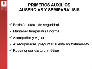 121
PRIMEROS AUXILIOS
AUSENCIAS Y SEMIPARALISIS
 Posición lateral de seguridad
 Mantener temperatura normal.
 Acompañar y vigilar
 Al recuperarse, preguntar si esta en tratamiento
 Recomendar visita al médico
 