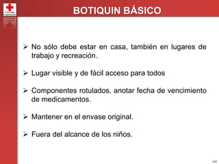 122
BOTIQUIN BÁSICO
 No sólo debe estar en casa, también en lugares de
trabajo y recreación.
 Lugar visible y de fácil acceso para todos
 Componentes rotulados, anotar fecha de vencimiento
de medicamentos.
 Mantener en el envase original.
 Fuera del alcance de los niños.
 