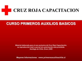 124
CRUZ ROJA CAPACITACION
Mayores Informaciones: www.primerosauxilioschile.cl
CURSO PRIMEROS AUXILIOS BASICOS
Material elaborado para el uso exclusivo de Cruz Roja Capacitación,
su reproducción total o parcial sin autorización esta prohibida.
Santiago de Chile, Enero 2009
 