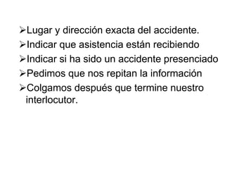 Lugar y dirección exacta del accidente.
Indicar que asistencia están recibiendo
Indicar si ha sido un accidente presenciado
Pedimos que nos repitan la información
Colgamos después que termine nuestro
interlocutor.
 
