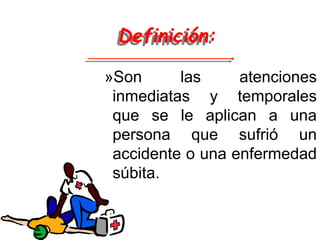 Definición:
»Son las atenciones
inmediatas y temporales
que se le aplican a una
persona que sufrió un
accidente o una enfermedad
súbita.
 