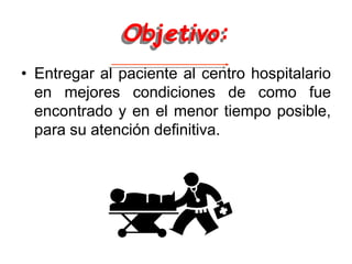 Objetivo:
• Entregar al paciente al centro hospitalario
en mejores condiciones de como fue
encontrado y en el menor tiempo posible,
para su atención definitiva.
 