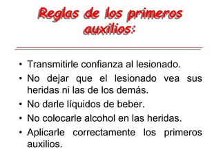 Reglas de los primeros
auxilios:
• Transmitirle confianza al lesionado.
• No dejar que el lesionado vea sus
heridas ni las de los demás.
• No darle líquidos de beber.
• No colocarle alcohol en las heridas.
• Aplicarle correctamente los primeros
auxilios.
 