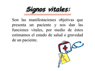 Signos vitales:
Son las manifestaciones objetivas que
presenta un paciente y nos dan las
funciones vitales, por medio de éstos
estimamos el estado de salud o gravedad
de un paciente.
 