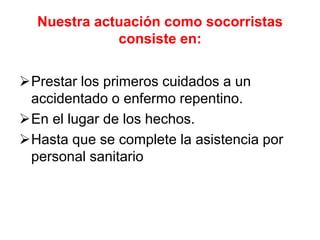 Nuestra actuación como socorristas
consiste en:
Prestar los primeros cuidados a un
accidentado o enfermo repentino.
En el lugar de los hechos.
Hasta que se complete la asistencia por
personal sanitario
 