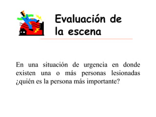 Evaluación de
la escena
En una situación de urgencia en donde
existen una o más personas lesionadas
¿quién es la persona más importante?
 