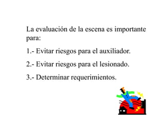 La evaluación de la escena es importante
para:
1.- Evitar riesgos para el auxiliador.
2.- Evitar riesgos para el lesionado.
3.- Determinar requerimientos.
 