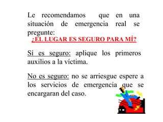 Le recomendamos que en una
situación de emergencia real se
pregunte:
¿EL LUGAR ES SEGURO PARA MÍ?
Sí es seguro: aplique los primeros
auxilios a la víctima.
No es seguro: no se arriesgue espere a
los servicios de emergencia que se
encargaran del caso.
 