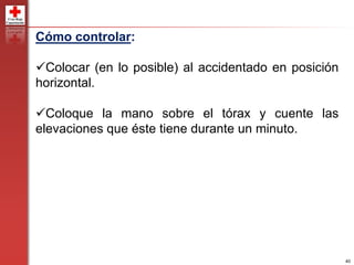 40
Cómo controlar:
Colocar (en lo posible) al accidentado en posición
horizontal.
Coloque la mano sobre el tórax y cuente las
elevaciones que éste tiene durante un minuto.
 