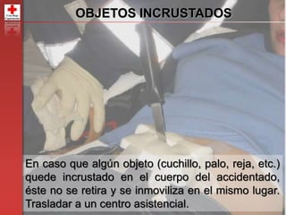49
OBJETOS INCRUSTADOS
En caso que algún objeto (cuchillo, palo, reja, etc.)
quede incrustado en el cuerpo del accidentado,
éste no se retira y se inmoviliza en el mismo lugar.
Trasladar a un centro asistencial.
 