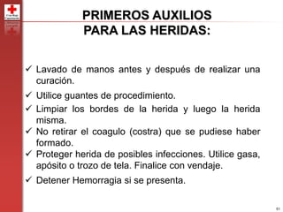 51
PRIMEROS AUXILIOS
PARA LAS HERIDAS:
 Lavado de manos antes y después de realizar una
curación.
 Utilice guantes de procedimiento.
 Limpiar los bordes de la herida y luego la herida
misma.
 No retirar el coagulo (costra) que se pudiese haber
formado.
 Proteger herida de posibles infecciones. Utilice gasa,
apósito o trozo de tela. Finalice con vendaje.
 Detener Hemorragia si se presenta.
 