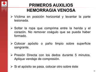 55
PRIMEROS AUXILIOS
HEMORRAGIA VENOSA
 Víctima en posición horizontal y levantar la parte
lesionada.
 Soltar la ropa que comprima entre la herida y el
corazón. No remover coágulo que se pueda haber
formado.
 Colocar apósito o paño limpio sobre superficie
sangrante.
 Presión Directa con los dedos durante 5 minutos.
Aplique vendaje de compresión.
 Si el apósito se pasa, colocar otro sobre éste
 