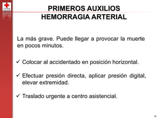 56
PRIMEROS AUXILIOS
HEMORRAGIA ARTERIAL
La más grave. Puede llegar a provocar la muerte
en pocos minutos.
 Colocar al accidentado en posición horizontal.
 Efectuar presión directa, aplicar presión digital,
elevar extremidad.
 Traslado urgente a centro asistencial.
 