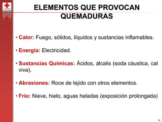 59
ELEMENTOS QUE PROVOCAN
QUEMADURAS
• Calor: Fuego, sólidos, líquidos y sustancias inflamables.
• Energía: Electricidad.
• Sustancias Químicas: Ácidos, álcalis (soda cáustica, cal
viva).
• Abrasiones: Roce de tejido con otros elementos.
• Frío: Nieve, hielo, aguas heladas (exposición prolongada)
 