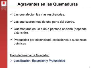 60
Agravantes en las Quemaduras
 Las que afectan las vías respiratorias.
 Las que cubren más de una parte del cuerpo.
 Quemaduras en un niño o persona anciana (depende
extensión).
 Producidas por electricidad, explosiones o sustancias
químicas
Para determinar la Gravedad:
 Localización, Extensión y Profundidad
 