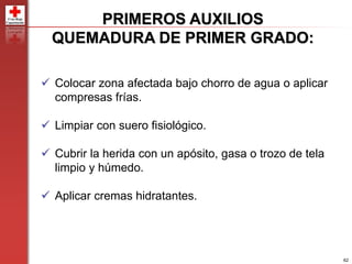 62
 Colocar zona afectada bajo chorro de agua o aplicar
compresas frías.
 Limpiar con suero fisiológico.
 Cubrir la herida con un apósito, gasa o trozo de tela
limpio y húmedo.
 Aplicar cremas hidratantes.
PRIMEROS AUXILIOS
QUEMADURA DE PRIMER GRADO:
 