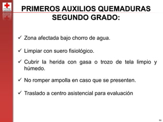 64
PRIMEROS AUXILIOS QUEMADURAS
SEGUNDO GRADO:
 Zona afectada bajo chorro de agua.
 Limpiar con suero fisiológico.
 Cubrir la herida con gasa o trozo de tela limpio y
húmedo.
 No romper ampolla en caso que se presenten.
 Traslado a centro asistencial para evaluación
 