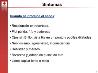 70
Síntomas
Cuando se produce el shock:
• Respiración entrecortada.
• Piel pálida, fría y sudorosa
• Ojos sin Brillo, vista fija en un punto y pupilas dilatadas
• Nerviosismo, agresividad, inconsciencia
• Debilidad y mareos
• Bostezos y jadeos en busca de aire
• Llene capilar lento o malo
 