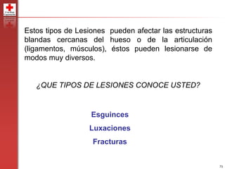 73
¿QUE TIPOS DE LESIONES CONOCE USTED?
Esguinces
Luxaciones
Fracturas
Estos tipos de Lesiones pueden afectar las estructuras
blandas cercanas del hueso o de la articulación
(ligamentos, músculos), éstos pueden lesionarse de
modos muy diversos.
 