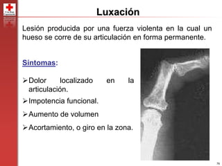 76
Luxación
Lesión producida por una fuerza violenta en la cual un
hueso se corre de su articulación en forma permanente.
Síntomas:
Dolor localizado en la
articulación.
Impotencia funcional.
Aumento de volumen
Acortamiento, o giro en la zona.
 