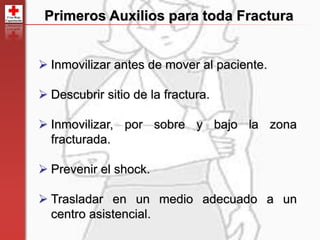 83
Primeros Auxilios para toda Fractura
 Inmovilizar antes de mover al paciente.
 Descubrir sitio de la fractura.
 Inmovilizar, por sobre y bajo la zona
fracturada.
 Prevenir el shock.
 Trasladar en un medio adecuado a un
centro asistencial.
 