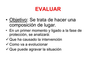 EVALUAR
• Objetivo: Se trata de hacer una
composición de lugar.
• En un primer momento y ligado a la fase de
protección, se analizará:
 Que ha causado la intervención
 Como va a evolucionar
 Que puede agravar la situación
 