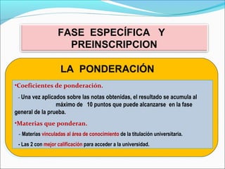 FASE ESPECÍFICA Y
PREINSCRIPCION
LA PONDERACIÓNLA PONDERACIÓN
•Coeficientes de ponderación.
- Una vez aplicados sobre las notas obtenidas, el resultado se acumula al
. máximo de 10 puntos que puede alcanzarse .en la fase
general de la prueba.
•Materias que ponderan.
- Materias vinculadas al área de conocimiento de la titulación universitaria.
- Las 2 con mejor calificación para acceder a la universidad.
 