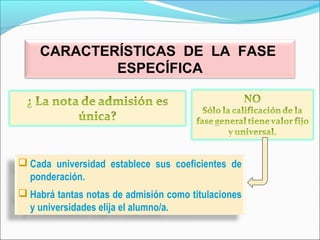  Cada universidad establece sus coeficientes de
ponderación.
 Habrá tantas notas de admisión como titulaciones
y universidades elija el alumno/a.
CARACTERÍSTICAS DE LA FASE
ESPECÍFICA
 