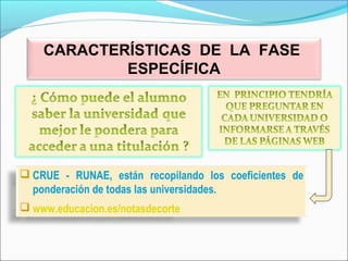  CRUE - RUNAE, están recopilando los coeficientes de
ponderación de todas las universidades.
 www.educacion.es/notasdecorte
CARACTERÍSTICAS DE LA FASE
ESPECÍFICA
 