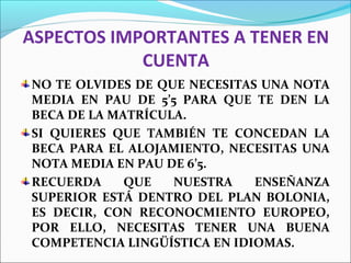 ASPECTOS IMPORTANTES A TENER EN
CUENTA
NO TE OLVIDES DE QUE NECESITAS UNA NOTA
MEDIA EN PAU DE 5’5 PARA QUE TE DEN LA
BECA DE LA MATRÍCULA.
SI QUIERES QUE TAMBIÉN TE CONCEDAN LA
BECA PARA EL ALOJAMIENTO, NECESITAS UNA
NOTA MEDIA EN PAU DE 6’5.
RECUERDA QUE NUESTRA ENSEÑANZA
SUPERIOR ESTÁ DENTRO DEL PLAN BOLONIA,
ES DECIR, CON RECONOCMIENTO EUROPEO,
POR ELLO, NECESITAS TENER UNA BUENA
COMPETENCIA LINGÜÍSTICA EN IDIOMAS.
 